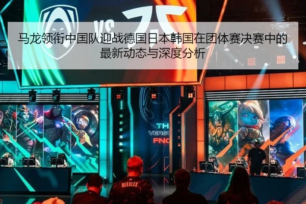 马龙领衔中国队迎战德国日本韩国在团体赛决赛中的最新动态与深度分析